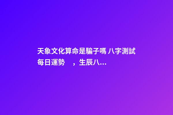天象文化算命是騙子嗎 八字測試每日運勢，生辰八字測試運勢